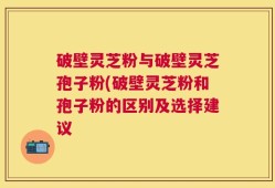 破壁灵芝粉与破壁灵芝孢子粉(破壁灵芝粉和孢子粉的区别及选择建议