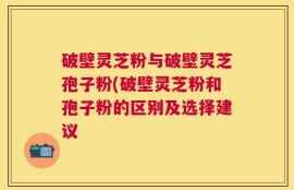 破壁灵芝粉与破壁灵芝孢子粉(破壁灵芝粉和孢子粉的区别及选择建议
