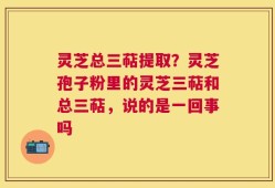 灵芝总三萜提取？灵芝孢子粉里的灵芝三萜和总三萜，说的是一回事吗