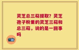 灵芝总三萜提取？灵芝孢子粉里的灵芝三萜和总三萜，说的是一回事吗