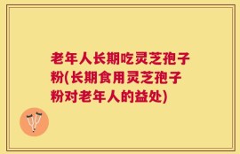 老年人长期吃灵芝孢子粉(长期食用灵芝孢子粉对老年人的益处)