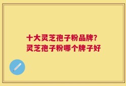 十大灵芝孢子粉品牌？灵芝孢子粉哪个牌子好