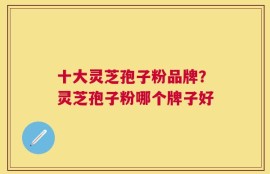 十大灵芝孢子粉品牌？灵芝孢子粉哪个牌子好