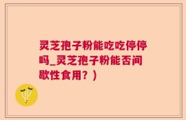 灵芝孢子粉能吃吃停停吗_灵芝孢子粉能否间歇性食用？)