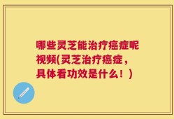哪些灵芝能治疗癌症呢视频(灵芝治疗癌症，具体看功效是什么！)
