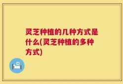 灵芝种植的几种方式是什么(灵芝种植的多种方式)