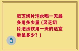灵芝切片泡水喝一天最多用多少量 (灵芝切片泡水饮用一天的适宜量是多少？)
