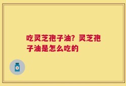 吃灵芝孢子油？灵芝孢子油是怎么吃的