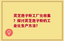 灵芝孢子粉工厂化收集？探讨灵芝孢子粉的工业化生产方法？