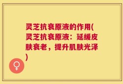 灵芝抗衰原液的作用(灵芝抗衰原液：延缓皮肤衰老，提升肌肤光泽)