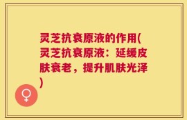 灵芝抗衰原液的作用(灵芝抗衰原液：延缓皮肤衰老，提升肌肤光泽)