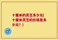 十厘米的灵芝多少元(十厘米灵芝的价格是多少元？)