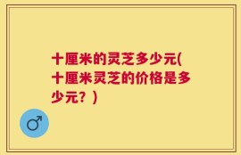 十厘米的灵芝多少元(十厘米灵芝的价格是多少元？)
