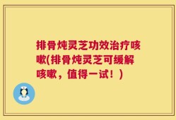 排骨炖灵芝功效治疗咳嗽(排骨炖灵芝可缓解咳嗽，值得一试！)