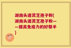 湖南头道灵芝孢子粉(湖南头道灵芝孢子粉——提高免疫力的好帮手)