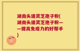 湖南头道灵芝孢子粉(湖南头道灵芝孢子粉——提高免疫力的好帮手)
