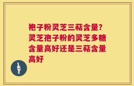 袍子粉灵芝三萜含量？灵芝孢子粉的灵芝多糖含量高好还是三萜含量高好