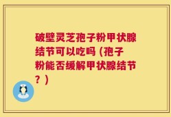 破壁灵芝孢子粉甲状腺结节可以吃吗 (孢子粉能否缓解甲状腺结节？)