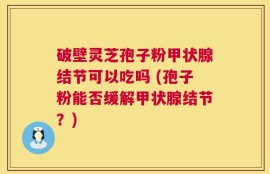 破壁灵芝孢子粉甲状腺结节可以吃吗 (孢子粉能否缓解甲状腺结节？)