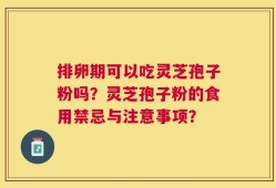 排卵期可以吃灵芝孢子粉吗？灵芝孢子粉的食用禁忌与注意事项？