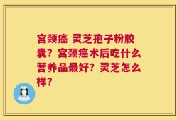 宫颈癌 灵芝孢子粉胶囊？宫颈癌术后吃什么营养品最好？灵芝怎么样？