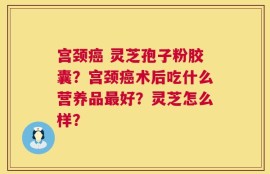 宫颈癌 灵芝孢子粉胶囊？宫颈癌术后吃什么营养品最好？灵芝怎么样？