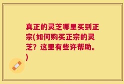 真正的灵芝哪里买到正宗(如何购买正宗的灵芝？这里有些许帮助。)