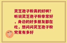 灵芝孢子粉真的好啊？听说灵芝孢子粉非常好，身边的好多朋友都在吃，想问问灵芝孢子粉究竟有多好