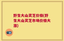 野生大山灵芝价格(野生大山灵芝市场价格大涨)