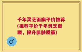 千年灵芝面膜平价推荐(推荐平价千年灵芝面膜，提升肌肤质量)