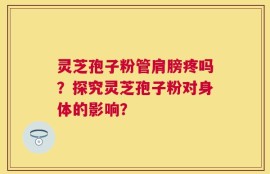 灵芝孢子粉管肩膀疼吗？探究灵芝孢子粉对身体的影响？