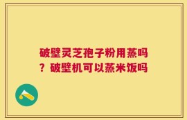 破壁灵芝孢子粉用蒸吗？破壁机可以蒸米饭吗