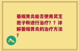 萎缩胃炎能否使用灵芝孢子粉进行治疗？？详解萎缩胃炎的治疗方法？