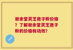 谢余堂灵芝孢子粉价格？了解谢余堂灵芝孢子粉的价格和功效？