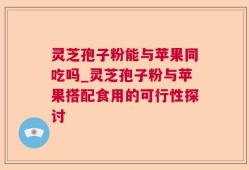 灵芝孢子粉能与苹果同吃吗_灵芝孢子粉与苹果搭配食用的可行性探讨