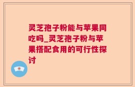 灵芝孢子粉能与苹果同吃吗_灵芝孢子粉与苹果搭配食用的可行性探讨