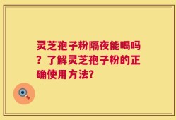 灵芝孢子粉隔夜能喝吗？了解灵芝孢子粉的正确使用方法？