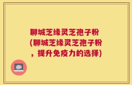 聊城芝缘灵芝孢子粉 (聊城芝缘灵芝孢子粉，提升免疫力的选择)