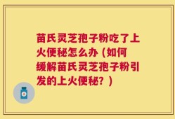 苗氏灵芝孢子粉吃了上火便秘怎么办 (如何缓解苗氏灵芝孢子粉引发的上火便秘？)