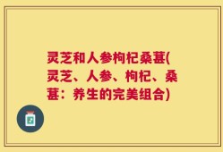 灵芝和人参枸杞桑葚(灵芝、人参、枸杞、桑葚：养生的完美组合)
