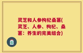 灵芝和人参枸杞桑葚(灵芝、人参、枸杞、桑葚：养生的完美组合)