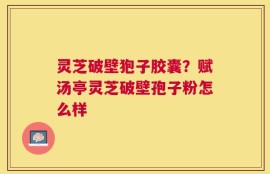 灵芝破壁狍子胶囊？赋汤亭灵芝破壁孢子粉怎么样