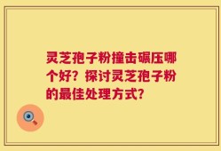 灵芝孢子粉撞击碾压哪个好？探讨灵芝孢子粉的最佳处理方式？