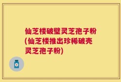 仙芝楼破璧灵芝孢子粉(仙芝楼推出珍稀破壳灵芝孢子粉)