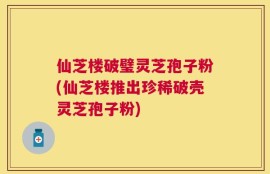 仙芝楼破璧灵芝孢子粉(仙芝楼推出珍稀破壳灵芝孢子粉)