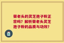 荣老头的灵芝孢子粉正宗吗？解析荣老头灵芝孢子粉的品质与功效？