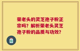 荣老头的灵芝孢子粉正宗吗？解析荣老头灵芝孢子粉的品质与功效？