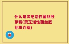 什么是灵芝活性菌丝胚芽粉(灵芝活性菌丝胚芽粉介绍)