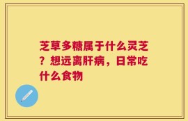 芝草多糖属于什么灵芝？想远离肝病，日常吃什么食物