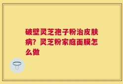 破壁灵芝孢子粉治皮肤病？灵芝粉家庭面膜怎么做